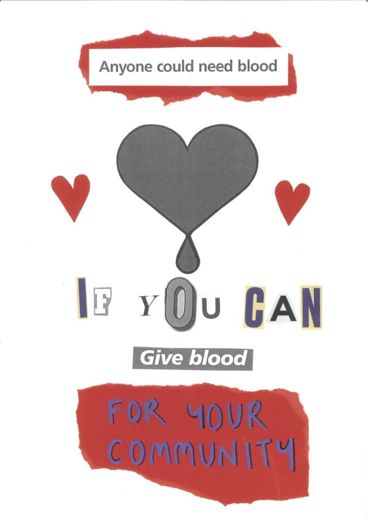 At the top of the poster is a piece of red paper, upon which is written ‘Anyone could need blood’. In the centre of the poster is a grey love heart with a blood drop falling from it. At either side of this heart are two smaller red hearts. Underneath the heart is written ‘if you can, give blood for your community’.